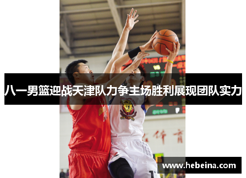 八一男篮迎战天津队力争主场胜利展现团队实力