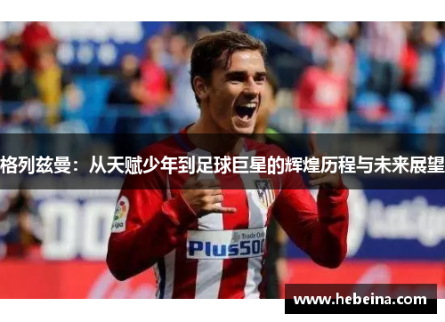 格列兹曼：从天赋少年到足球巨星的辉煌历程与未来展望